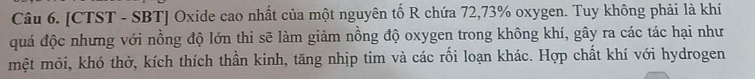 [CTST - SBT] Oxide cao nhất của một nguyên tố R chứa 72, 73% oxygen. Tuy không phải là khí 
quá độc nhưng với nồng độ lớn thi sẽ làm giảm nồng độ oxygen trong không khí, gây ra các tác hại như 
mệt mỏi, khó thờ, kích thích thần kinh, tăng nhịp tim và các rối loạn khác. Hợp chất khí với hydrogen