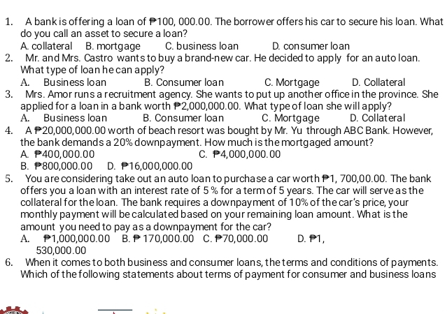 A bank is offering a loan of 100, 000.00. The borrower offers his car to secure his loan. What
do you call an asset to secure a loan?
A. collateral B. mortgage C. business loan D. con sumer lo an
2. Mr. and Mrs. Castro wants to buy a brand-new car. He decided to apply for an auto loan.
What type of loan he can apply?
A. Business loan B. Consumer loan C. Mortgage D. Collateral
3. Mrs. Amor run's a recruitment agency. She wants to put up another office in the province. She
applied for a loan in a bank worth P2,000,000.00. What type of loan she will apply?
A. Business loan B. Consumer loan C. Mortgage D. Collateral
4. A 20,000,000.00 worth of beach resort was bought by Mr. Yu through ABC Bank. However,
the bank demands a 20% downpayment. How much is the mortgaged amount?
A. P400,000.00 C. P4,000,000.00
B. 800,000.00 D. P16,000,000.00
5. You are considering take out an auto loan to purchase a car worth 1, 700,00.00. The bank
offers you a loan with an interest rate of 5 % for a term of 5 years. The car will serve a s the
collateral for the loan. The bank requires a downpayment of 10% of the car’s price, your
monthly payment will be calculated based on your remaining loan amount. What is the
amount you need to pay as a downpayment for the car?
A. P1,000,000.00 B. 170,000.00 C. 70,000.00 D. P1,
530,000.00
6. When it comes to both business and consumer loans, the terms and conditions of payments.
Which of the following statements about terms of payment for consumer and business loans
_