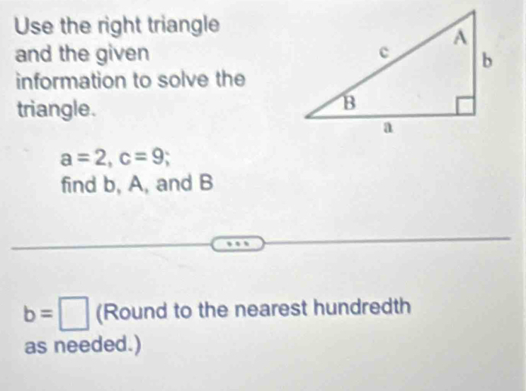 Use the right triangle 
and the given 
information to solve the 
triangle.
a=2, c=9; 
find b, A, and B
b=□ (Round to the nearest hundredth 
as needed.)