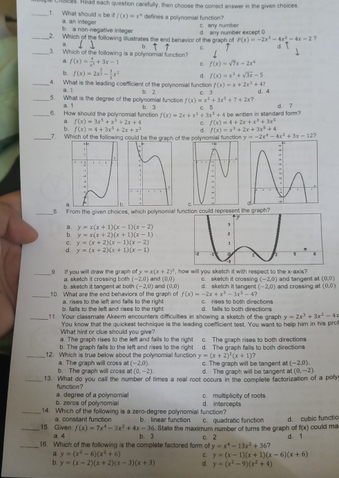 ie Choices. Read each question carefully, then choose the correct answer in the given choices.
_1. What should π be if f(x)=x^n defines a polynomial function?
a. an integer
b. a non-negative integer c. any number
_2. Which of the following illustrates the end behavior of the graph of d. any number except 0
P(x)=-2x^3-4x^2-4x-2 ？
a.
b. C.
_3. Which of the following is a polynomiall function?
a. f(x)= 4/x^5 +3x-1 f(x)=sqrt(7)x-2x^6
c.
b. f(x)=2x^(frac 3)2- 3/2 x^2 d. f(x)=x^3+sqrt(3x)-5
_4. What is the leading coefficient of the polynomial function f(x)=x+2x^3+47
a. 1 b. 2
_5. What is the degree of the polynomial function f(x)=x^3+3x^5+7+2x c. 3 d. 4
a. 1 d. 7
_6. How should the polynomial function b. 3 c. 5 be written in standard form?
f(x)=2x+x^3+3x^5+4
a. f(x)=3x^5+x^3+2x+4 C. f(x)=4+2x+x^3+3x^5
b. f(x)=4+3x^5+2x+x^3 d. f(x)=x^3+2x+3x^5+4
_7. Which of the following could be the graph of the polynomial function y=-2x^4-4x^2+3x-12 ?
a.
_B. From the given choices, which polynomial fue graph?
a. y=x(x+1)(x-1)(x-2)
b. y=x(x+2)(x+1)(x-1)
C. y=(x+2)(x-1)(x-2)
d. y=(x+2)(x+1)(x-1)
, how will you sketch it with respect to the x-axis ?
_9. If you will draw the graph of y=x(x+2)^2 () and (0,0) c. sketch it crossing (-2,0) and tangent at (0,0)
a. sketch it crossing both -2
b. sketch it tangent at both (-2,0) and (0,0) d. sketch it tangent (-2,0)
_10. What are the end behaviors of the graph of f(x)=-2x+x^3-3x^5-4? and crossing at (0,0)
a. rises to the left and falls to the right c. rises to both directions
b. falls to the left and rises to the right d. falls to both directions
_11. Your classmate Akeem encounters difficulties in showing a sketch of the graph y=2x^3+3x^2-4x
You know that the quickest technique is the leading coefficient test. You want to help him in his pro
What hint or clue should you give?
a. The graph rises to the left and falls to the right c. The graph rises to both directions
b. The graph falls to the left and rises to the right
_12. Which is true below about the polynomial function y=(x+2)^2(x+1) d. The graph falls to both direction
?
a. The graph will cross at (-2,0). c. The graph will be tangent at (-2,0).
b. The graph will cross at (0,-2). d. The graph will be tangent at (0,-2)
_13. What do you call the number of times a real root occurs in the complete factorization of a poly
function?
a. degree of a polynomial c. multiplicity of roots
b. zeros of polynomia d. intercepts
_14. Which of the following is a zero-degree polynomial function?
a. constant function b. linear function c. quadratic function
_15. Given f(x)=7x^4-3x^2+4x-36. State the maximum number of turns the graph of d. cubic functio could ma
f(x)
a. 4 b. 3 c. 2 d. 1
_16. Which of the following is the complete factored form of y=x^4-13x^2+36 7
a y=(x^2-6)(x^2+6)
c. y=(x-1)(x+1)(x-6)(x+6)
b. y=(x-2)(x+2)(x-3)(x+3) d. y=(x^2-9)(x^2+4)