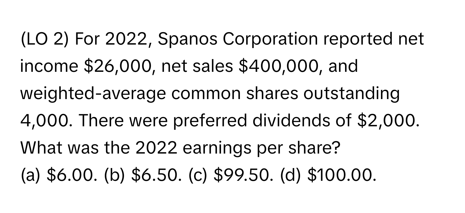 (LO 2) For 2022, Spanos Corporation reported net income $26,000, net sales $400,000, and weighted-average common shares outstanding 4,000. There were preferred dividends of $2,000. What was the 2022 earnings per share?

(a) $6.00. (b) $6.50. (c) $99.50. (d) $100.00.