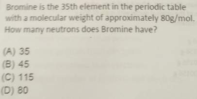 Bromine is the 35th element in the periodic table
with a molecular weight of approximately 80g/mol.
How many neutrons does Bromine have?
(A) 35
(B) 45
(C) 115
(D) 80