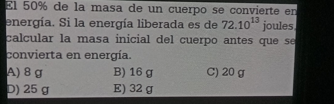 El 50% de la masa de un cuerpo se convierte en
energía. Si la energía liberada es de 72.10^(13) joules
calcular la masa inicial del cuerpo antes que se
convierta en energía.
A) 8 g B) 16 g C) 20 g
D) 25 g E) 32 g