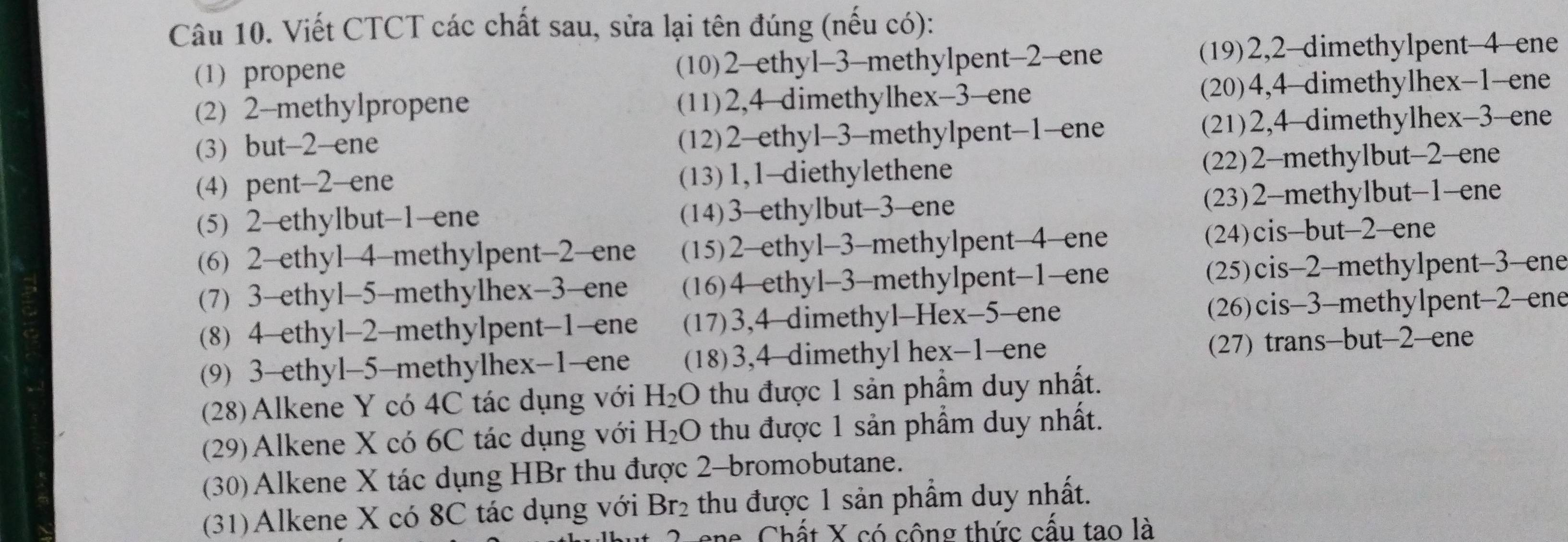 Viết CTCT các chất sau, sửa lại tên đúng (nếu có):
(1) propene (10)2-ethyl-3-methylpent-2-ene (19)2,2-dimethylpent-4-ene
(2) 2-methylpropene (11)2,4-dimethylhex-3-ene (20)4,4-dimethylhex-1-ene
(3) but-2-ene (12)2-ethyl-3-methylpent-1-ene (21)2,4-dimethylhex-3-ene
(4) pent-2-ene (13)1,1-diethylethene (22)2-methylbut-2-ene
(5) 2-ethylbut-1-ene (14)3-ethylbut-3-ene (23)2-methylbut-1-ene
(6) 2-ethyl-4-methylpent-2-ene (15)2-ethyl-3-methylpent-4-ene (24)cis-but-2-ene
(7) 3-ethyl-5-methylhex-3-ene (16)4-ethyl-3-methylpent-1-ene (25)cis-2-methylpent-3-ene
(8) 4-ethyl-2-methylpent-1-ene (17)3,4-dimethyl-Hex-5-ene (26)cis-3-methylpent-2-ene
(9) 3-ethyl-5-methylhex-1-ene (18)3,4-dimethyl hex-1-ene (27) trans-but-2-ene
(28)Alkene Y có 4C tác dụng với H_2O thu được 1 sản phầm duy nhất.
(29)Alkene X có 6C tác dụng với H_2O thu được 1 sản phẩm duy nhất.
(30)Alkene X tác dụng HBr thu được 2-bromobutane.
(31)Alkene X có 8C tác dụng với Br_2 thu được 1 sản phẩm duy nhất.
ene Chất X có công thức cấu tao là