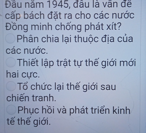 Đầu năm 1945, đầu là vần đề
cấp bách đặt ra cho các nước
Đồng minh chống phát xít?
Phân chia lại thuộc địa của
các nước.
Thiết lập trật tự thế giới mới
hai cực.
Tổ chức lại thế giới sau
chiến tranh.
Phục hồi và phát triển kinh
tế thế giới.