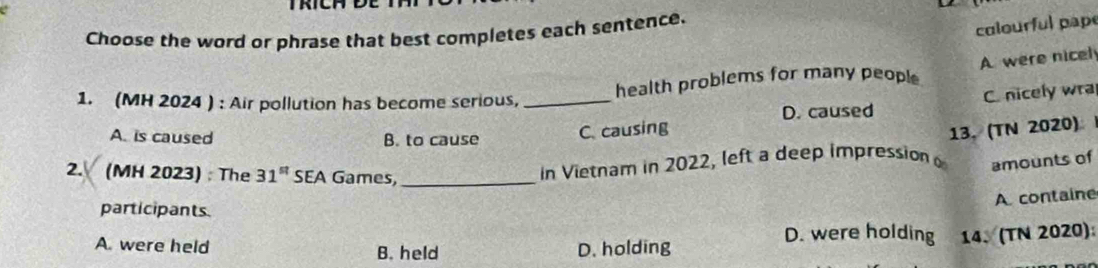 Choose the word or phrase that best completes each sentence.
colourful pape
health problems for many people A were nicel
1. (MH 2024 ) : Air pollution has become serious,_
C. nicely wra
D. caused
A. is caused B. to cause
C. causing
13. (TN 2020)
2. (MH 2023) : The 31^(st) SEA Games,_
in Vietnam in 2022, left a deep impression amounts of
A containe
participants.
D. were holding 14、(TN 2020):
A. were held B. held D. holding