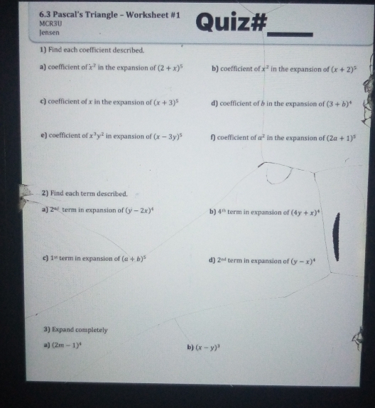 6.3 Pascal's Triangle - Worksheet #1 
MCR3U Quiz# 
Jensen 
_ 
1) Find each coefficient described. 
a) coefficient of x^2 in the expansion of (2+x)^5 b) coefficient of x^2 in the expansion of (x+2)^5
c) coefficient of x in the expansion of (x+3)^5 d) coefficient of b in the expansion of (3+b)^4
e) coefficient of x^3y^2 in expansion of (x-3y)^5 f) coefficient of a^2 in the expansion of (2a+1)^5
2) Find each term described. 
a 2^(ad) term in expansion of (y-2x)^4 b) 4^(th) term in expansion of (4y+x)^4
c) 1= term in expansion of (a+b)^5 d) 2^(nd) term in expansion of (y-x)^4
3) Expand completely 
a) (2m-1)^4 b) (x-y)^3