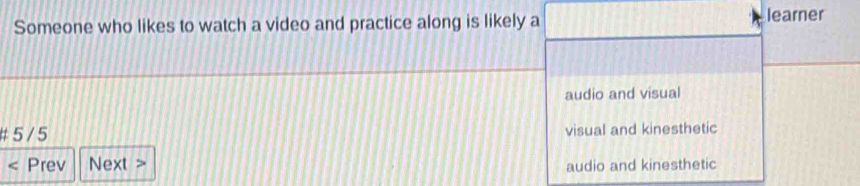 Someone who likes to watch a video and practice along is likely a learner
audio and visual
#5/ 5 visual and kinesthetic
Prev Next > audio and kinesthetic