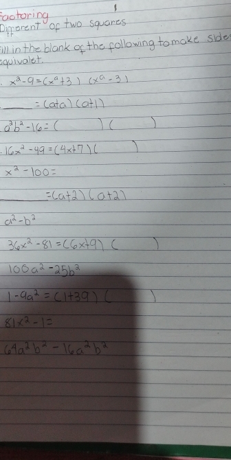 factoring 
Direrent of two squares 
ill in the blank of the following tomake side 
eguivaler.
x^2-9=(x^a+3)(x^a-3)
_ =(a+a)(a+1)
a^2b^2-16=()()
16x^2-49=(4x+7)()
x^2-100=
_ =(a+2)(a+2)
a^2-b^2
36x^2-81=(6x+9)()
100a^2-25b^2
1-9a^2=(1+39)(_ )
81x^2-1=
64a^2b^2-16a^2b^2