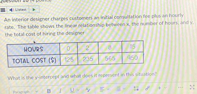 Listen 
An interior designer charges customers an initial consultation fee plus an hourly 
rate. The table shows the linear relationship between x, the number of hours, and y, 
the total cost of hiring the designer 
What is the y-intercept and what does it represent in this situation? 
11 sigma° + 
Paragraph B I U A . .