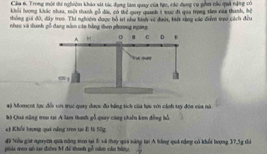 Câo 6. Trong một thi nghiệm khảo sát tác dụng làm quay của lực, các dụng cụ gồm các quả nặng có 
khối lượng khác nhau, một thanh gỗ dài, có thể quay quanh 1 trực đi qua trọng tâm của thanh, hệ 
thống giá đỡ, đây treo. Thí nghiệm được bổ trí như hình vẽ đưới, biết rằng các điểm treo cách đều 
nhau và thanh gỗ đang nằm cản bằng theo phương ngang. 
a) Moment lực đổi với trục quay được đo bảng tích của lực với cảnh tay đòn của nó. 
b) Quả nặng treo tại A lam thanh gỗ quay cùng chiên kim đồng hổ 
e) Khổi lượng quả năng treo tại E là 50g
d) Nếu giữ nguyên quả năng treo tại B và thay quả năng tại A băng quả nặng có khối lượng 37, 5g thì 
phải treo uố tại điểm M đê thanh gỗ năm cần băng.