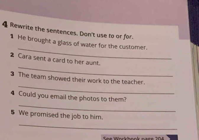 Rewrite the sentences. Don't use to or for. 
_ 
1 He brought a glass of water for the customer. 
_ 
2 Cara sent a card to her aunt. 
_ 
3 The team showed their work to the teacher. 
_ 
4 Could you email the photos to them? 
5 We promised the job to him. 
_ 
See Workbook page 204