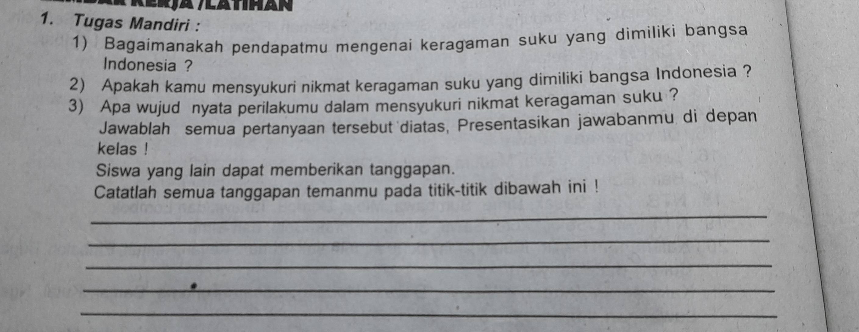 latihan 
1. Tugas Mandiri : 
1) Bagaimanakah pendapatmu mengenai keragaman suku yang dimiliki bangsa 
Indonesia ? 
2) Apakah kamu mensyukuri nikmat keragaman suku yang dimiliki bangsa Indonesia ? 
3) Apa wujud nyata perilakumu dalam mensyukuri nikmat keragaman suku ? 
Jawablah semua pertanyaan tersebut diatas, Presentasikan jawabanmu di depan 
kelas ! 
Siswa yang lain dapat memberikan tanggapan. 
Catatlah semua tanggapan temanmu pada titik-titik dibawah ini ! 
_ 
_ 
_ 
_ 
_