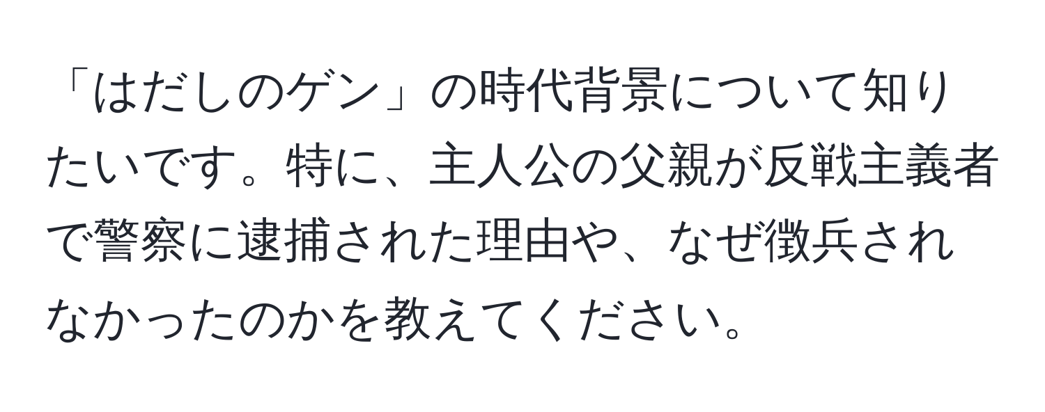 「はだしのゲン」の時代背景について知りたいです。特に、主人公の父親が反戦主義者で警察に逮捕された理由や、なぜ徴兵されなかったのかを教えてください。