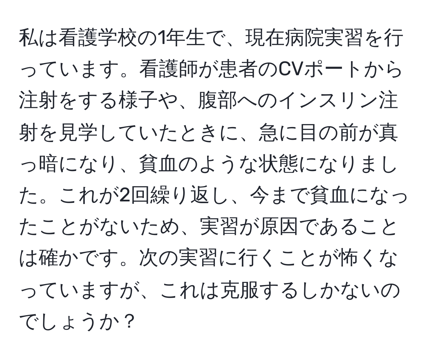 私は看護学校の1年生で、現在病院実習を行っています。看護師が患者のCVポートから注射をする様子や、腹部へのインスリン注射を見学していたときに、急に目の前が真っ暗になり、貧血のような状態になりました。これが2回繰り返し、今まで貧血になったことがないため、実習が原因であることは確かです。次の実習に行くことが怖くなっていますが、これは克服するしかないのでしょうか？