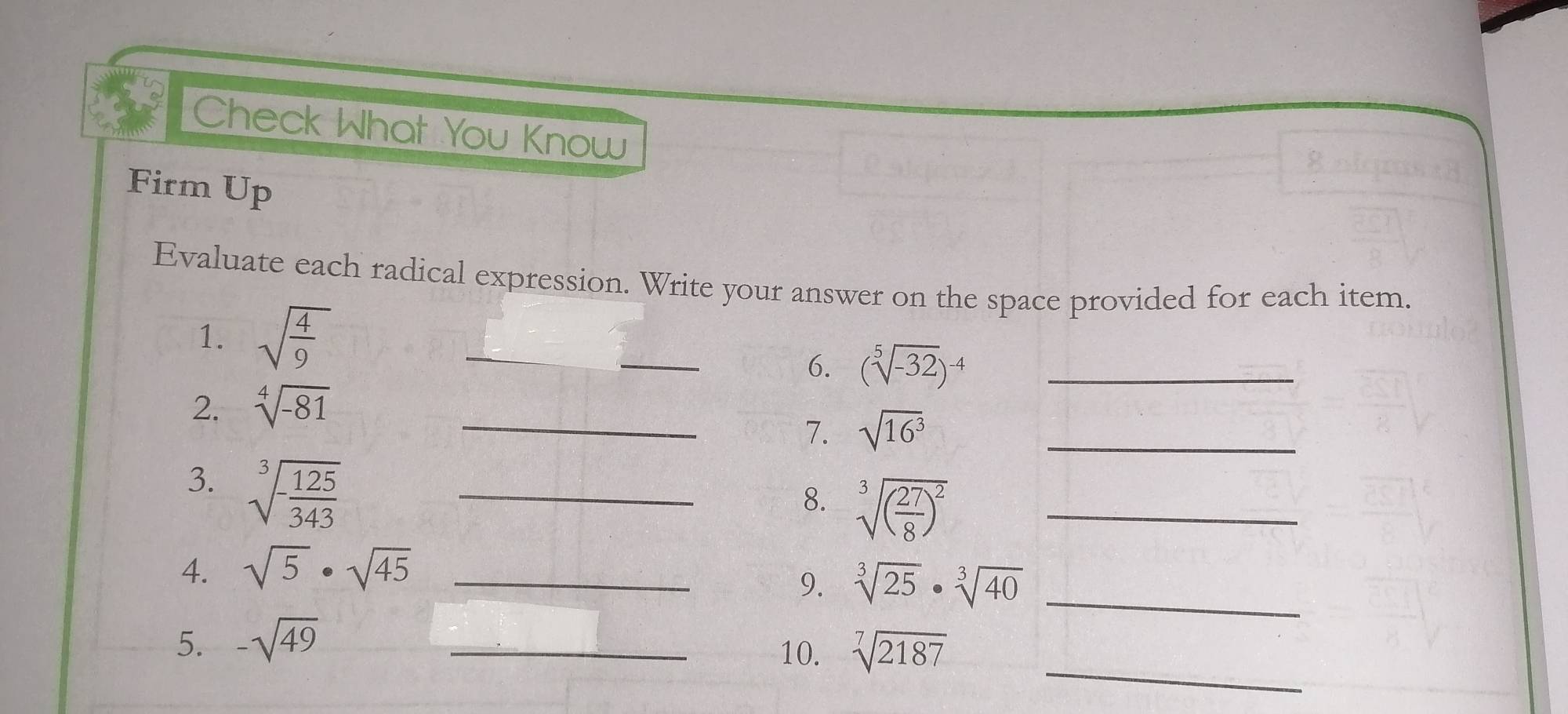 Check What You Know 
Firm Up 
Evaluate each radical expression. Write your answer on the space provided for each item. 
1. sqrt(frac 4)9
_ 
6. (sqrt[5](-32))^-4 _ 
2. sqrt[4](-81)
_7. sqrt(16^3) _ 
3. sqrt[3](-frac 125)343 _ 
8. sqrt[3]((frac 27)8)^2 _ 
4. sqrt(5)· sqrt(45) _ 
9. sqrt[3](25)· sqrt[3](40) _ 
_ 
5. -sqrt(49) _ 
10. sqrt[7](2187)