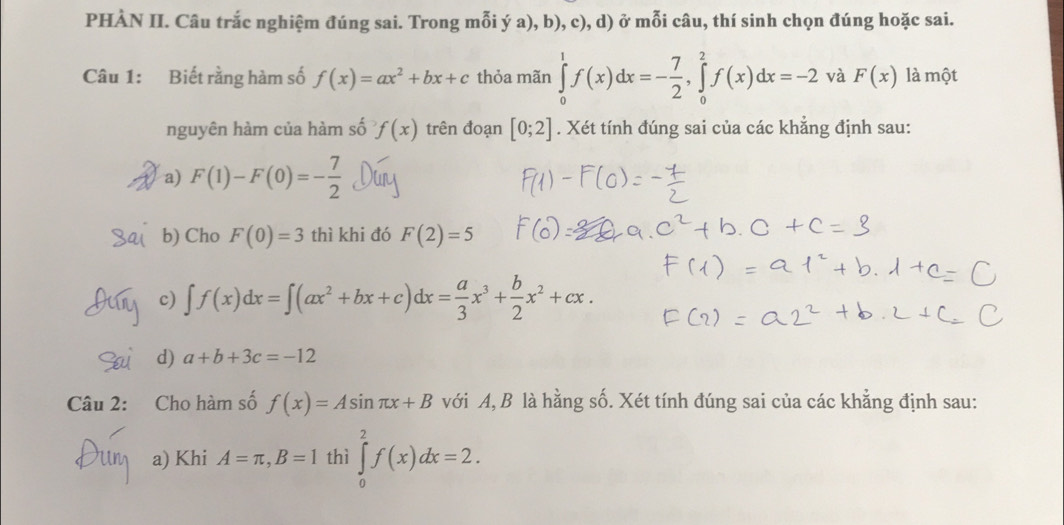 PHÀN II. Câu trắc nghiệm đúng sai. Trong mỗi ý a), b), c), d) ở mỗi câu, thí sinh chọn đúng hoặc sai. 
Câu 1: Biết rằng hàm số f(x)=ax^2+bx+c thỏa mãn ∈tlimits _0^(1f(x)dx=-frac 7)2, ∈tlimits _0^(2f(x)dx=-2 và F(x) là một 
nguyên hàm của hàm số f(x) trên đoạn [0;2]. Xét tính đúng sai của các khẳng định sau: 
a) F(1)-F(0)=-frac 7)2
b) Cho F(0)=3 thì khi đó F(2)=5
c) ∈t f(x)dx=∈t (ax^2+bx+c)dx= a/3 x^3+ b/2 x^2+cx. 
d) a+b+3c=-12
Câu 2: Cho hàm số f(x)=Asin π x+B với A, B là hằng số. Xét tính đúng sai của các khẳng định sau: 
a) Khi A=π , B=1 thì ∈tlimits _0^2f(x)dx=2.