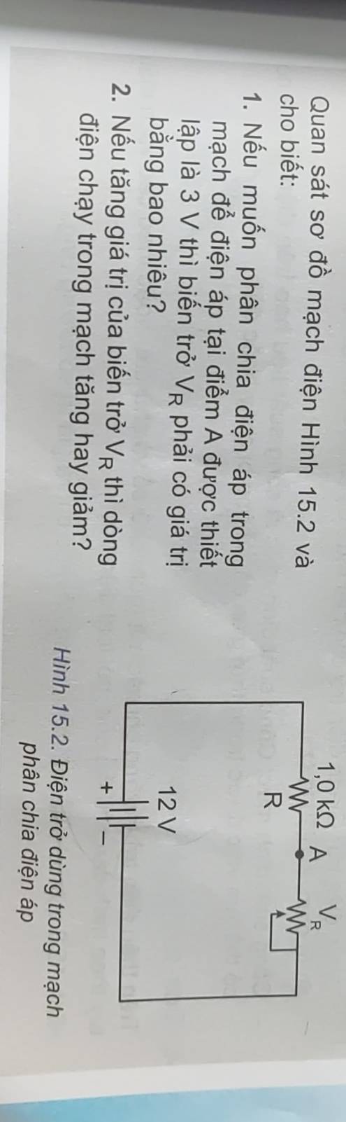 V_R
Quan sát sơ đồ mạch điện Hình 15.2 và 
cho biết: 
1. Nếu muốn phân chia điện áp trong 
mạch để điện áp tại điểm A được thiết 
lập là 3 V thì biến trở V_R phải có giá trị 
bằng bao nhiêu? 
2. Nếu tăng giá trị của biến trở V_R thì dòng 
điện chạy trong mạch tăng hay giảm? 
Hình 15.2. Điện trở dùng trong mạch 
phân chia điện áp