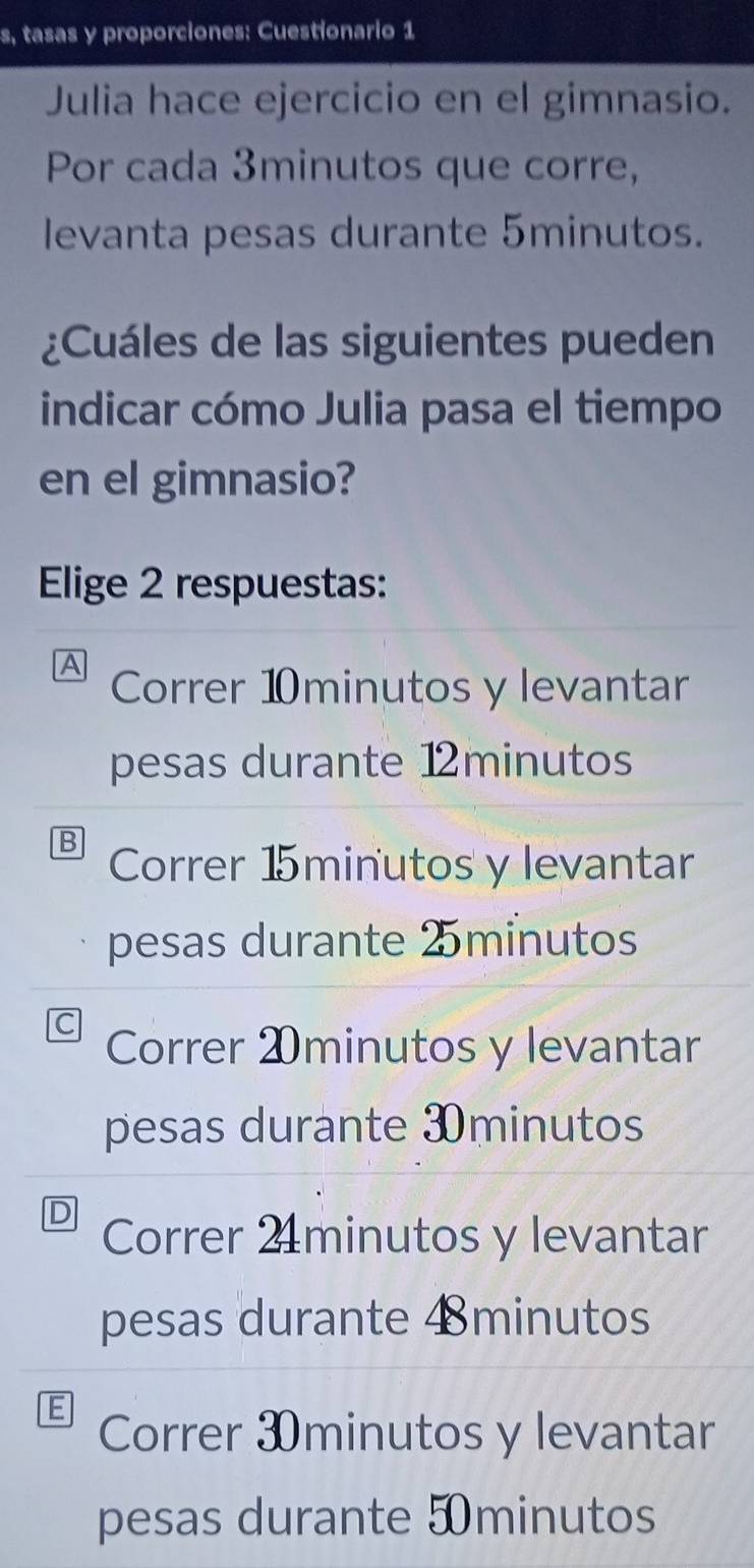 s, tasas y proporciones: Cuestionario 1
Julia hace ejercicio en el gimnasio.
Por cada 3minutos que corre,
levanta pesas durante 5minutos.
¿Cuáles de las siguientes pueden
indicar cómo Julia pasa el tiempo
en el gimnasio?
Elige 2 respuestas:
A Correr ⑩minutos y levantar
pesas durante 12minutos
B Correr 15minutos y levantar
pesas durante 2minutos
Correr ⑳minutos y levantar
pesas durante 3minutos
D Correr 2 minutos y levantar
pesas durante 4minutos
Correr 3minutos y levantar
pesas durante 5minutos