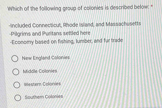 Which of the following group of colonies is described below: *
-Included Connecticut, Rhode Island, and Massachusetts
-Pilgrims and Puritans settled here
-Economy based on fishing, lumber, and fur trade
New England Colonies
Middle Colonies
Western Colonies
Southern Colonies