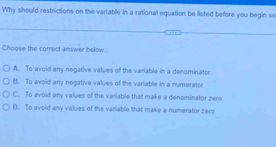 Why should restrictions on the variable in a rational equation be listed before you begin so
Choose the correct answer below
A. To avoid any negative values of the variable in a denominator.
B. To avoid any negative values of the variable in a numerator.
C. To avoid any values of the variable that make a denominator zero.
D. To avoid any values of the variable that make a numerator zero