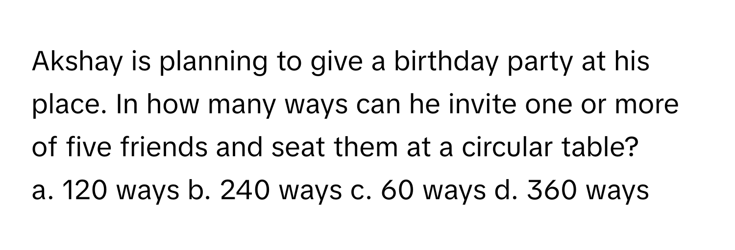 Akshay is planning to give a birthday party at his place. In how many ways can he invite one or more of five friends and seat them at a circular table? 
a. 120 ways b. 240 ways c. 60 ways d. 360 ways