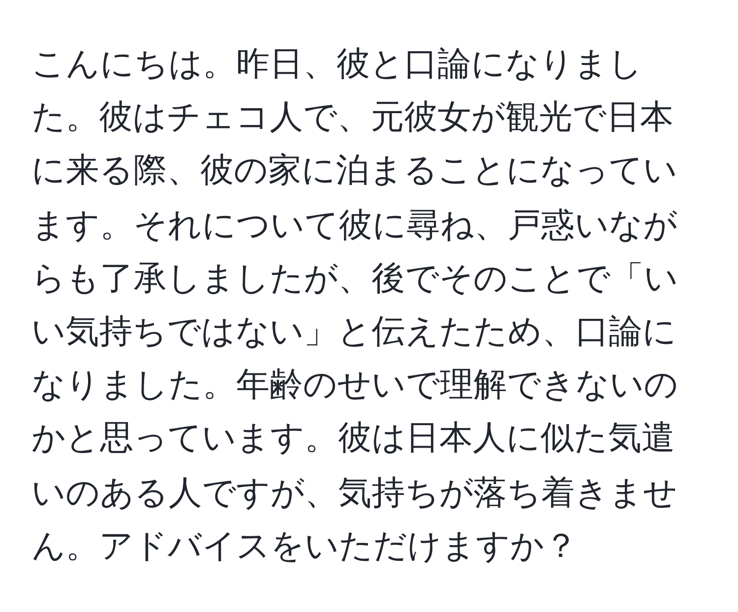 こんにちは。昨日、彼と口論になりました。彼はチェコ人で、元彼女が観光で日本に来る際、彼の家に泊まることになっています。それについて彼に尋ね、戸惑いながらも了承しましたが、後でそのことで「いい気持ちではない」と伝えたため、口論になりました。年齢のせいで理解できないのかと思っています。彼は日本人に似た気遣いのある人ですが、気持ちが落ち着きません。アドバイスをいただけますか？