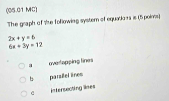 (05.01 MC)
The graph of the following system of equations is (5 points)
2x+y=6
6x+3y=12
a overlapping lines
b parallel lines
C intersecting lines