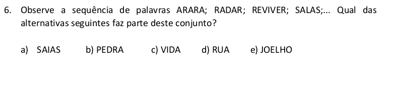 Observe a sequência de palavras ARARA; RADAR; REVIVER; SALAS;... Qual das
alternativas seguintes faz parte deste conjunto?
a) SAIAS b) PEDRA c) VIDA d) RUA e) JOELHO