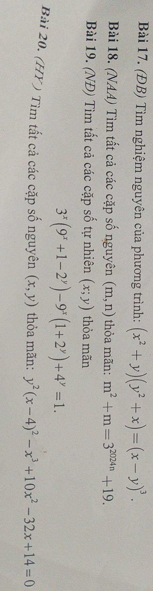 (ĐB) Tìm nghiệm nguyên của phương trình: (x^2+y)(y^2+x)=(x-y)^3. 
Bài 18. (NAA) Tìm tất cả các cặp số nguyên (m,n) thỏa mãn: m^2+m=3^(2024n)+19. 
Bài 19. (NĐ) Tìm tất cả các cặp số tự nhiên (x;y) thỏa mãn
3^x(9^x+1-2^y)-9^x(1+2^y)+4^y=1. 
Bài 20. (HY ) Tìm tất cả các cặp số nguyên (x,y) thỏa mãn: y^2(x-4)^2-x^3+10x^2-32x+14=0