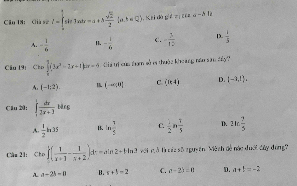 Giả sử I=∈tlimits _0^((frac π)4)sin 3xdx=a+b sqrt(2)/2 (a,b∈ Q). Khi đó giá trị ciaa-b là
A. - 1/6  - 1/6 
B.
C. - 3/10 
D.  1/5 
Câu 19: Cho ∈tlimits _0^(m(3x^2)-2x+1)dx=6. Giá trị của tham số m thuộc khoảng nào sau đây?
D.
A. (-1;2).
B. (-∈fty ;0). C. (0;4). (-3;1). 
Câu 20: ∈tlimits _1^(2frac dx)2x+3 bàng
D.
A.  1/2 ln 35 ln  7/5   1/2 ln  7/5  2ln  7/5 
B.
C.
Câu 21: Cho ∈tlimits _0^(1(frac 1)x+1- 1/x+2 )dx=aln 2+bln 3 với n, b là các số nguyên. Mệnh đề nào dưới đây đúng?
A. a+2b=0 B. a+b=2 C. a-2b=0 D. a+b=-2