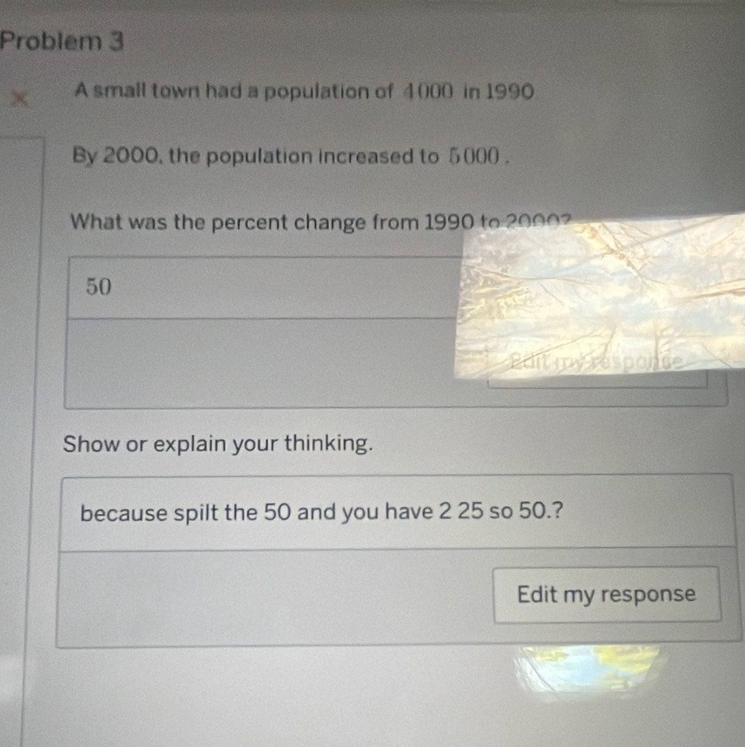 Problem 3 
A small town had a population of 4000 in 1990
By 2000, the population increased to 5000. 
What was the percent change from 1990 to 2090?
50
Edit my responce 
Show or explain your thinking. 
because spilt the 50 and you have 2 25 so 50.? 
Edit my response