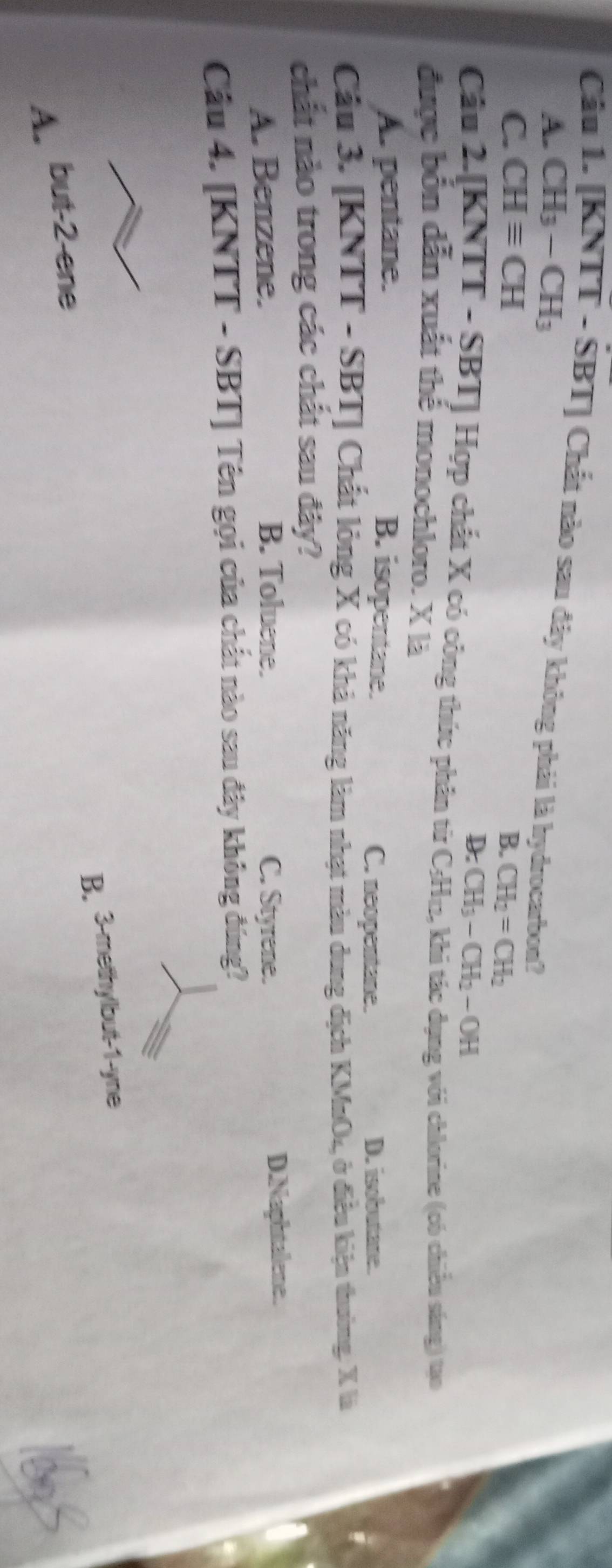 Cầu 1. [KNTT - SBT] Chất nào sau đây không phải là hydrocarbon?
A. CH_3-CH_3
C. CHequiv CH B. CH_2=CH_2
D. CH_3-CH_2-OH
Câu 2.[KNTT - SBT] Hợp chất X có công thức phân từ C; H₁, khi tác dụng với chlorine (có chiều sáng) tạo
được bốn dẫn xuất thể monochloro. X là
A. pentane. B. isopentane. C. neopentane. D. isobutane.
Cầu 3. [KNTT - SBT] Chất lỏng X có khả năng làm nhạt màu dung địch KMnO₄, ở điều kiện thường: X là
chất nào trong các chất sau đây?
A. Benzene. B. Toluene. C. Styrene. D.Naphtalene.
Câu 4. [KNTT - SBT] Tên gọi của chất nào sau đây không đúng?
B. 3 -methylbut -1 -yne
A. but -2 -ene