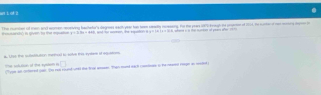 cf 2 
sns) is alven by the eo s to The nymber of men and women receiving bachelor's degrees each year has been steadly incressing, for the yeas 1970 trough the proecton of 2054, the runter of het mrning depre i
y=3.9x+448 and for women, the equstion i y=14.1x+310 k where x in the number of years after 1/909
a. Use the subssiution merhod to solve this systere of equatiors 
□ 
The solution of the system i (Type an ordered paic. Do not round until the final answer. Then round each coordeass to the newest inege as needed;