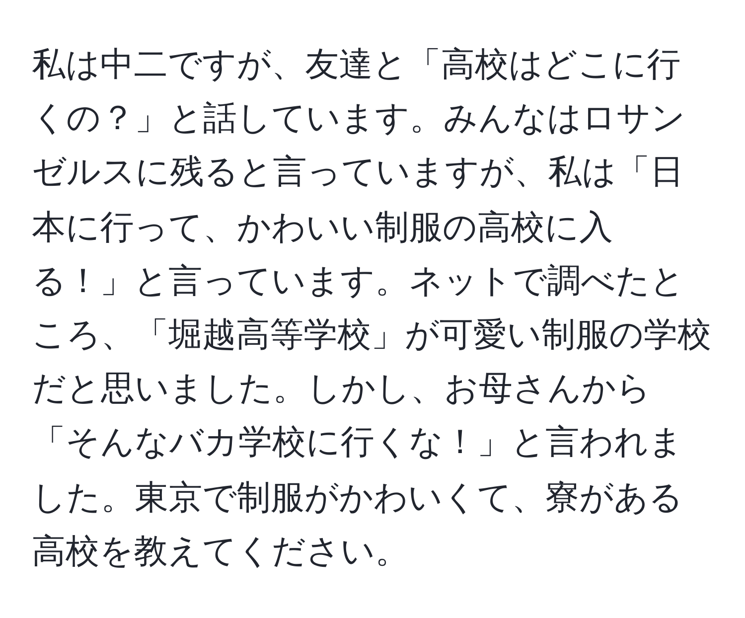 私は中二ですが、友達と「高校はどこに行くの？」と話しています。みんなはロサンゼルスに残ると言っていますが、私は「日本に行って、かわいい制服の高校に入る！」と言っています。ネットで調べたところ、「堀越高等学校」が可愛い制服の学校だと思いました。しかし、お母さんから「そんなバカ学校に行くな！」と言われました。東京で制服がかわいくて、寮がある高校を教えてください。