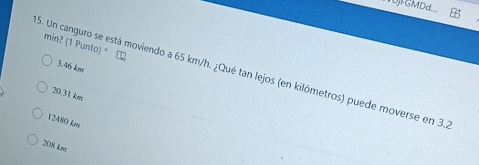 WUjFGMDd...
min? (1 Punto) *
3.46 km
5. Un canguro se está moviendo a 65 km/h. ¿Qué tan lejos (en kilómetros) puede moverse en 3.
20.31 km
12480 km
208 km