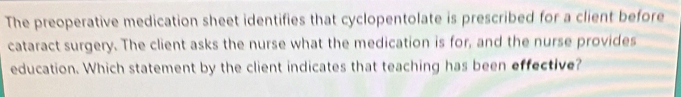 The preoperative medication sheet identifies that cyclopentolate is prescribed for a client before 
cataract surgery. The client asks the nurse what the medication is for, and the nurse provides 
education. Which statement by the client indicates that teaching has been effective?