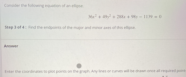 Consider the following equation of an ellipse.
36x^2+49y^2+288x+98y-1139=0
Step 3 of 4 : Find the endpoints of the major and minor axes of this ellipse. 
Answer 
Enter the coordinates to plot points on the graph. Any lines or curves will be drawn once all required point