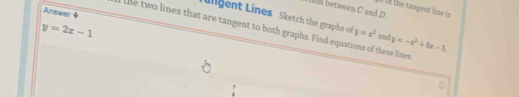 the tangent line is
h between C and D.
Answer
Lngent Lines Sketch the graphs of y=x^2 and y=-x^2+6x-5,
y=2x-1
the two lines that are tangent to both graphs. Find equations of these lines