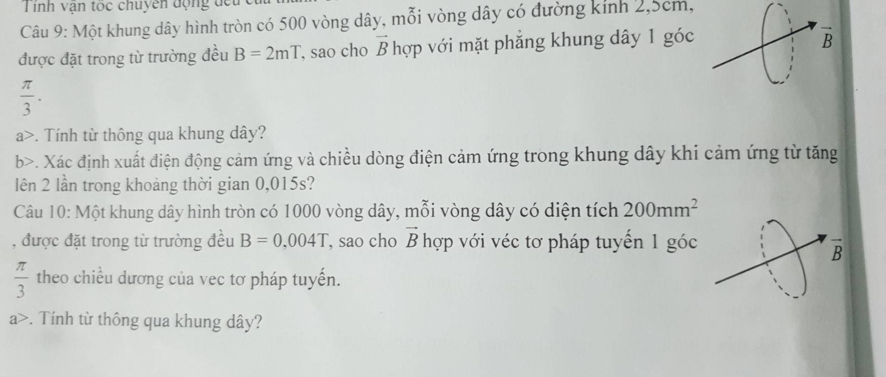 Tinh vận tọc chuyền động đếu 
Câu 9: Một khung dây hình tròn có 500 vòng dây, mỗi vòng dây có đường kính 2, 5cm, 
được đặt trong từ trường đều B=2mT , sao cho vector B hợp với mặt phẳng khung dây 1 góc 
B
 π /3 . 
a>. Tính từ thông qua khung dây? 
b>. Xác định xuất điện động cảm ứng và chiều dòng điện cảm ứng trong khung dây khi cảm ứng từ tăng 
lên 2 lần trong khoảng thời gian 0,015s? 
Câu 10: Một khung dây hình tròn có 1000 vòng dây, mỗi vòng dây có diện tích 200mm^2
, được đặt trong từ trường đều B=0,004T , sao cho vector B hợp với véc tơ pháp tuyến 1 góc
 π /3  theo chiều dương của vec tơ pháp tuyến. 
a>. Tính từ thông qua khung dây?