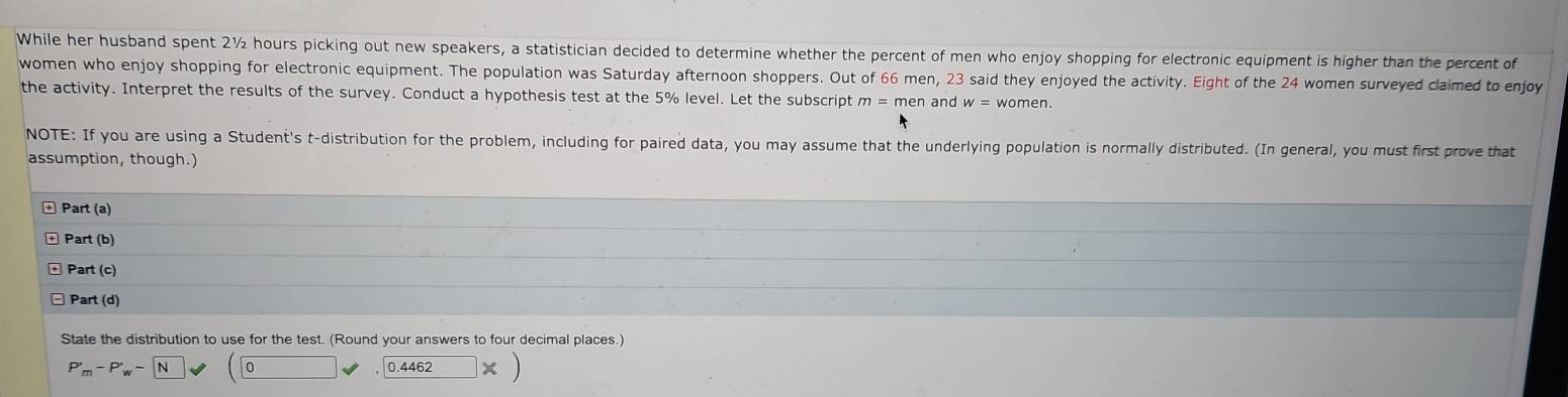 While her husband spent 2½ hours picking out new speakers, a statistician decided to determine whether the percent of men who enjoy shopping for electronic equipment is higher than the percent of 
women who enjoy shopping for electronic equipment. The population was Saturday afternoon shoppers. Out of 66 men, 23 said they enjoyed the activity. Eight of the 24 women surveyed claimed to enjoy 
the activity. Interpret the results of the survey. Conduct a hypothesis test at the 5% level. Let the subscript and w=women. 
NOTE: If you are using a Student's t-distribution for the problem, including for paired data, you may assume that the underlying population is normally distributed. (In general, you must first prove that 
assumption, though.) 
Part (a) 
+ Part (b) 
Part (c) 
□ Part (d) 
State the distribution to use for the test. (Round your answers to four decimal places.)
P'_m-P'_w-N (0vee ,0.4462* )