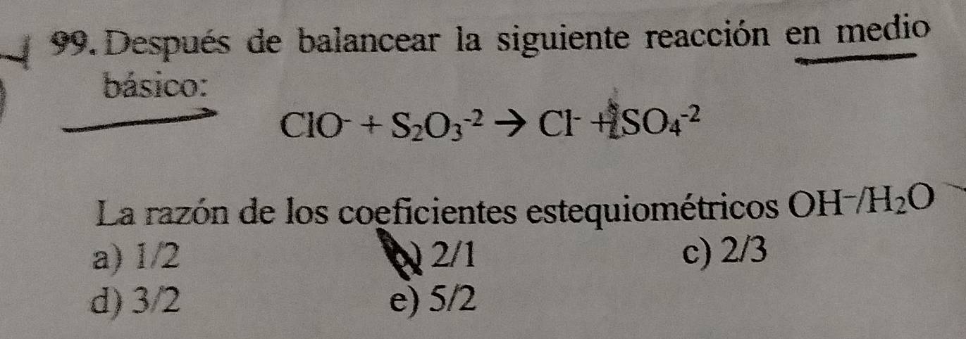 Después de balancear la siguiente reacción en medio
básico:
ClO^-+S_2O_3^((-2)to Cl^-)+SO_4^((-2)
La razón de los coeficientes estequiométricos OH^-)/H_2O
a) 1/2 Q 2/1 c) 2/3
d) 3/2 e) 5/2