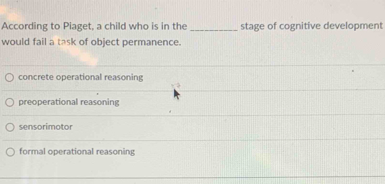 According to Piaget, a child who is in the _stage of cognitive development
would fail a task of object permanence.
concrete operational reasoning
preoperational reasoning
sensorimotor
formal operational reasoning