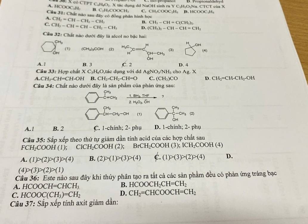 # 30: X có CTPT C. H_2H_2O_2 X tác dụng dd NaOH sinh ra C. Isó-propanol D. Propionaldehyd
YC_2H_3O_2Na. CTCT của X
A HCOOC_2H_7 B. C_2H_5COOCH_3 C. CH_3COOC_2H_5 D.HCOOC_3H_5
Câu 31: Chất nào sau đây có đồng phân hình học
A. CH_2=CH-CH_2-CH_3
B. CH_3-CH=C(CH_3)_2.
C. CH_3-CH=CH-CH_2-CH_3 D. (CH_3)_2-CH-CH=CH_2
Cầu 32: Chất nào dưới đây là alcol no bậc hai:
CH_3
2 (1) (CH_3)_3COH (2)3) □° OH
(4
A. 1 B. 3 D. 4
Câu 33:Hop chất XC_3H_6O ,tác dụng với dd AgNO_3/NH_3 cho Ag.X
A. CH_3-CH=CH-OH B. CH_3-CH_2-CH=O C. (CH_3)CO D. CH_2=CH-CH_2-OH
Câu 34: Chất nào dưới đây là sản phẩm của phản ứng sau:
CH_3 frac 1.BH_3,THF2.H_2O_2,overline OHto ?
dot C=CH_2
CH_3
CH-CH_2-OH (1) -beginarrayr CH_3 C-CH_3 OHendarray (2)
A.1 B. 2 C. 1-chính; 2- phụ D. 1-chính; 2- phụ
Câu 35: Sắp xếp theo thứ tự giảm dần tính acid của các hợp chất sau
FCH_2COOH(1); ClCH_2 COOH(2); BrC H_2COOH(3);ICH_2COOH(4)
A. (1)>(2)>(3)>(4) B. (2)>(1)>(3)>(4) C. (1)>(3)>(2)>(4) D.
(4)>(3)>(2)>(1)
Câu 36: Este nào sau đây khi thủy phân tạo ra tất cả các sản phẩm đều có phản ứng tráng bạc
A. HCOOCH=CHCH_3. B. HCOOCH_2CH=CH_2
C. HCOOC(CH_3)=CH_2
D. CH_2=CHCOOCH=CH_2
Câu 37: : Sắp xếp tính axit giảm dần: