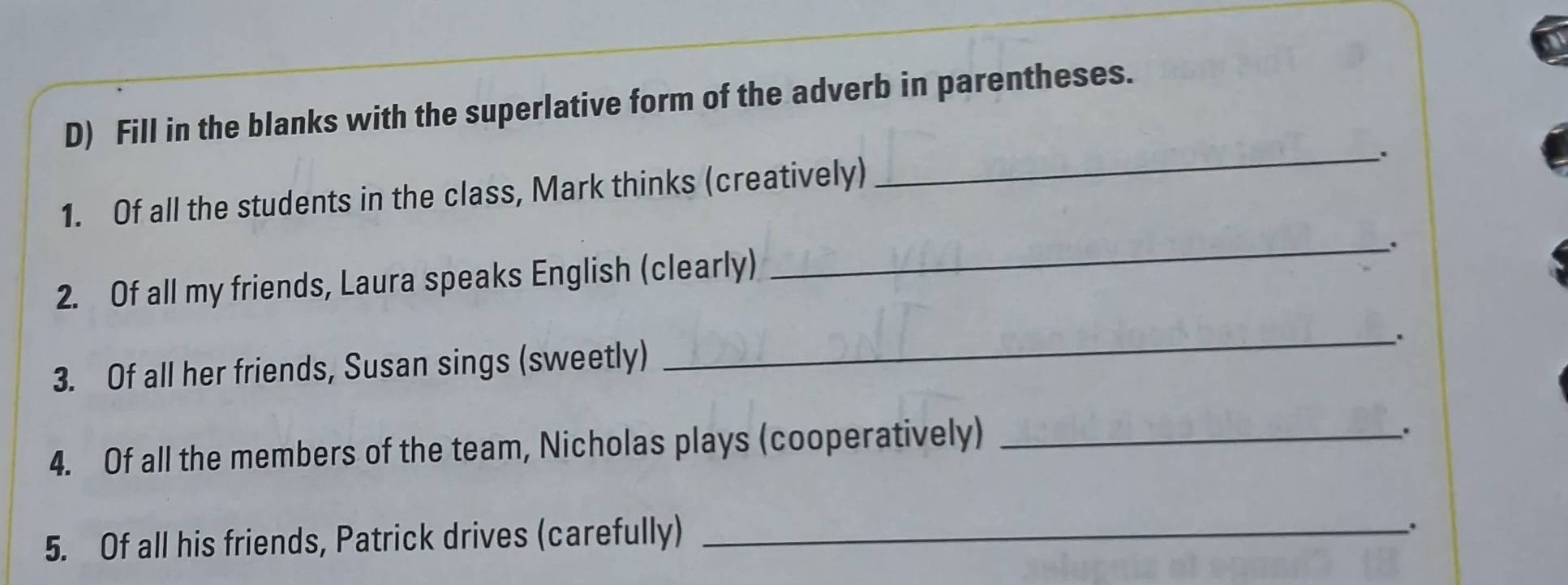 Fill in the blanks with the superlative form of the adverb in parentheses. 
_、 . 
1. Of all the students in the class, Mark thinks (creatively) 
_.. 
2. Of all my friends, Laura speaks English (clearly) 
_. 
3. Of all her friends, Susan sings (sweetly) 
4. Of all the members of the team, Nicholas plays (cooperatively)_ 
. 
5. Of all his friends, Patrick drives (carefully)_ 
;