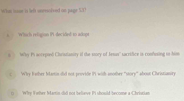 What issue is left unresolved on page 53?
A Which religion Pi decided to adopt
Why Pi accepted Christianity if the story of Jesus’ sacrifice is confusing to him
c Why Father Martin did not provide Pi with another “story” about Christianity
0 Why Father Martin did not believe Pi should become a Christian