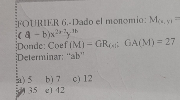 FOURIER 6.-Dado el monomio: M_(x,y)=
(a+b)x^(2a-2)y^(3b)
Donde: Coef f(M)=GR_(x); GA(M)=27
Determinar: “ ab ”
a) 5 b) 7 c) 12
35 e) 42