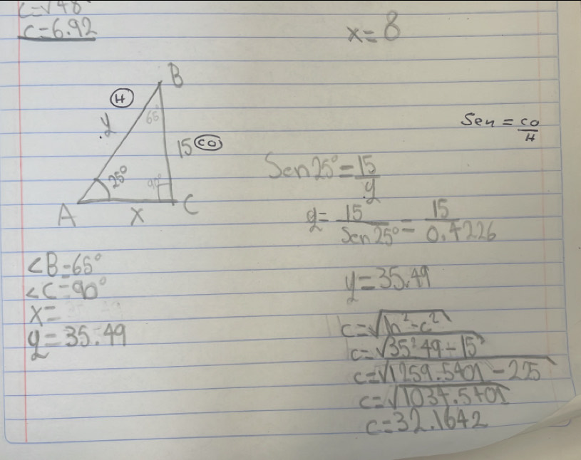 beginarrayr C=6.92 c=6.92 hline endarray
x=8
Sen= CO/H 

Sen25°= 15/9 
g= 15^a/sin 25° = 15/0.4226 
∠ B=65°
∠ C-90°
y=35.49
x=
y=35.49
c=sqrt(_ b^2-c^2)
c=sqrt(35^249-15^2)
c=sqrt(1259.5401-225)
c=sqrt(1034.5+01)
c=32.1642