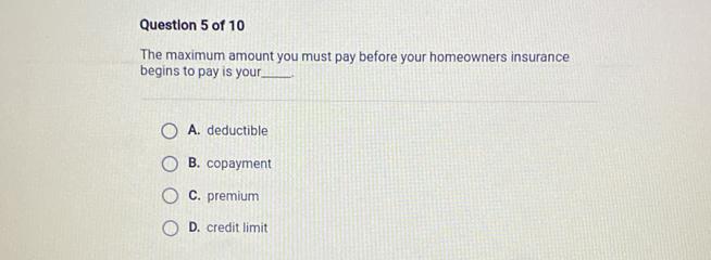 The maximum amount you must pay before your homeowners insurance
begins to pay is your._ .
A. deductible
B. copayment
C. premium
D. credit limit