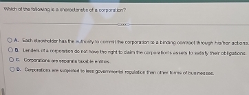 Which of the following is a characteristic of a corporation?
A. Each stockholder has the suthority to commit the corporation to a binding contract through his/her actions
B. Lenders of a corponation do not have the right to claim the corporation's assets to satiafy their obligations.
C. Corporations are separate taxable entities.
D. Corporations ae subjected to less governmental regulation then other forms of businesses.